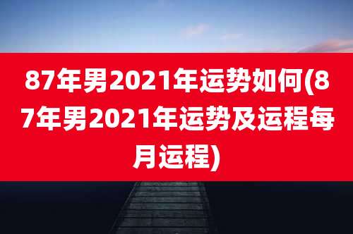 87年男2021年运势如何(87年男2021年运势及运程每月运程)