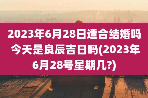 2023年6月28日适合结婚吗 今天是良辰吉日吗(2023年6月28号星期几?)