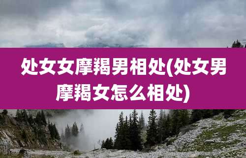 处女女摩羯男相处(处女男摩羯女怎么相处)