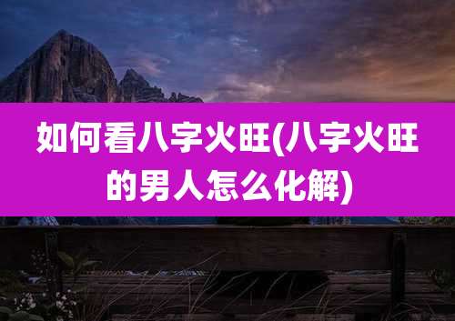 如何看八字火旺(八字火旺的男人怎么化解)