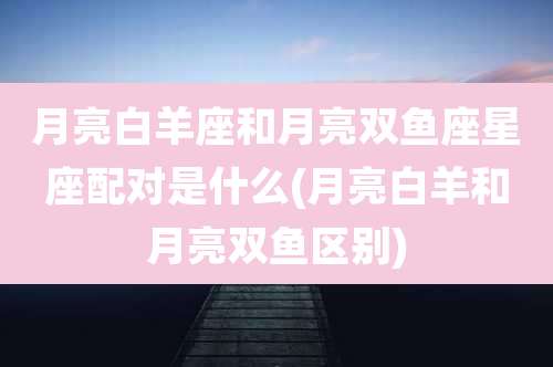 月亮白羊座和月亮双鱼座星座配对是什么(月亮白羊和月亮双鱼区别)