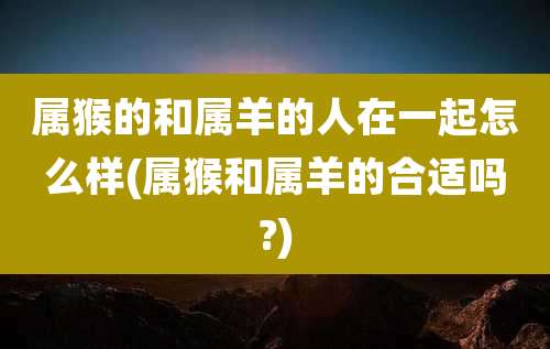 属猴的和属羊的人在一起怎么样(属猴和属羊的合适吗?)