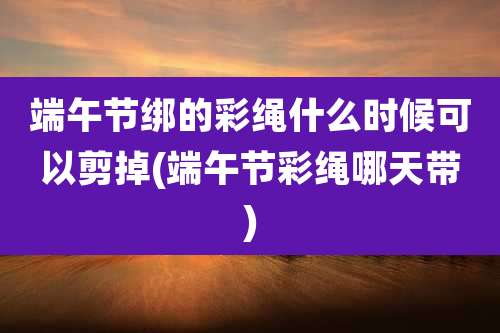 端午节绑的彩绳什么时候可以剪掉(端午节彩绳哪天带)