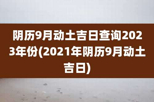 阴历9月动土吉日查询2023年份(2021年阴历9月动土吉日)