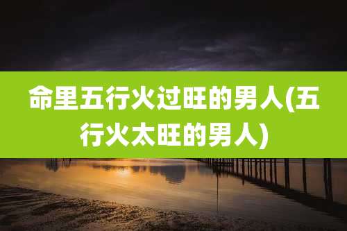 命里五行火过旺的男人(五行火太旺的男人)