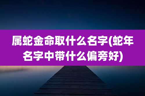属蛇金命取什么名字(蛇年名字中带什么偏旁好)