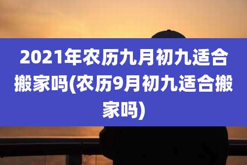 2021年农历九月初九适合搬家吗(农历9月初九适合搬家吗)