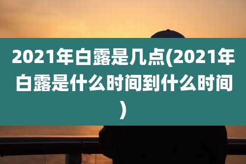 2021年白露是几点(2021年白露是什么时间到什么时间)