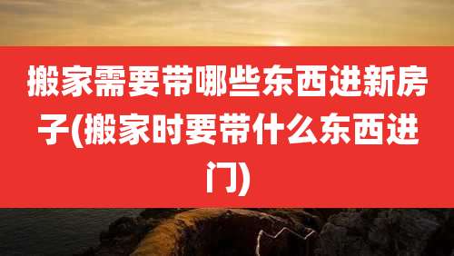 搬家需要带哪些东西进新房子(搬家时要带什么东西进门)