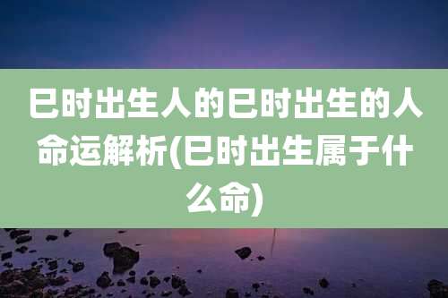 巳时出生人的巳时出生的人命运解析(巳时出生属于什么命)