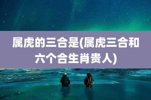 属虎的三合是(属虎三合和六个合生肖贵人)