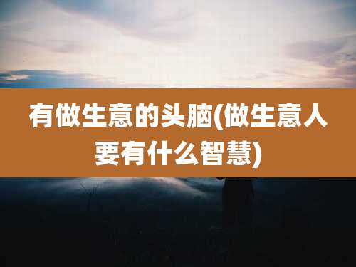 有做生意的头脑(做生意人要有什么智慧)