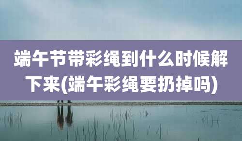 端午节带彩绳到什么时候解下来(端午彩绳要扔掉吗)