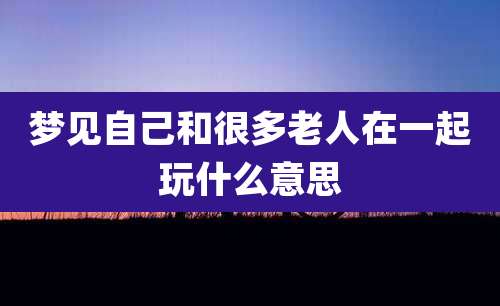 梦见自己和很多老人在一起玩什么意思