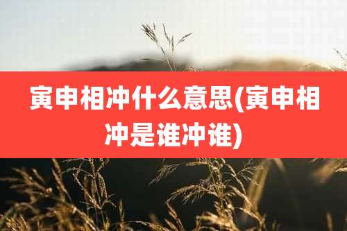 寅申相冲什么意思(寅申相冲是谁冲谁)