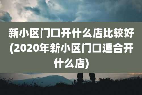 新小区门口开什么店比较好(2020年新小区门口适合开什么店)