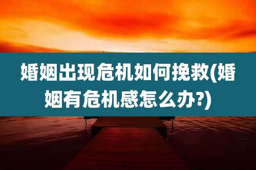 婚姻出现危机如何挽救(婚姻有危机感怎么办?)