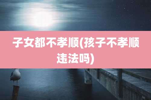 子女都不孝顺(孩子不孝顺违法吗)