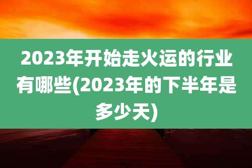 2023年开始走火运的行业有哪些(2023年的下半年是多少天)