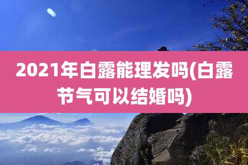 2021年白露能理发吗(白露节气可以结婚吗)