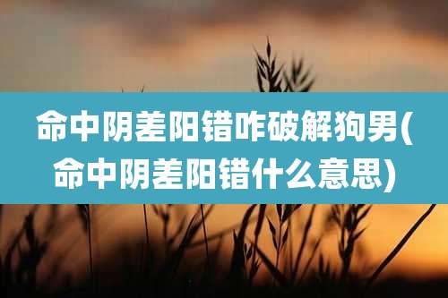 命中阴差阳错咋破解狗男(命中阴差阳错什么意思)
