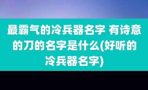 最霸气的冷兵器名字 有诗意的刀的名字是什么(好听的冷兵器名字)