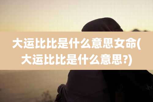 大运比比是什么意思女命(大运比比是什么意思?)