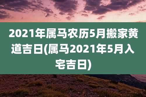 2021年属马农历5月搬家黄道吉日(属马2021年5月入宅吉日)