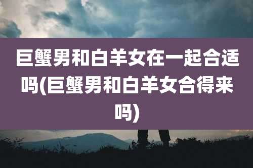 巨蟹男和白羊女在一起合适吗(巨蟹男和白羊女合得来吗)