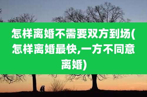怎样离婚不需要双方到场(怎样离婚最快,一方不同意离婚)