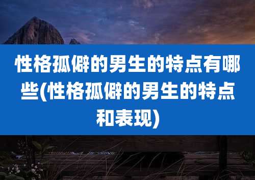 性格孤僻的男生的特点有哪些(性格孤僻的男生的特点和表现)