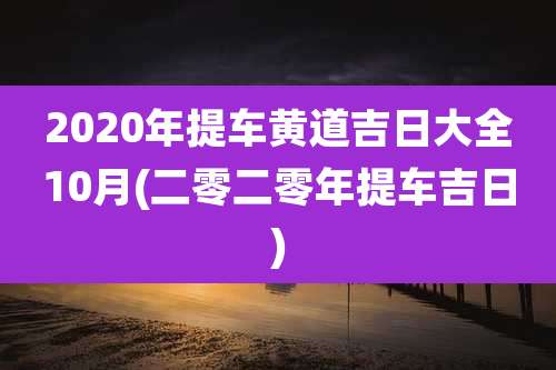 2020年提车黄道吉日大全10月(二零二零年提车吉日)