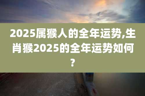 2025属猴人的全年运势,生肖猴2025的全年运势如何?