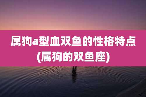 属狗a型血双鱼的性格特点(属狗的双鱼座)