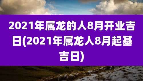 2021年属龙的人8月开业吉日(2021年属龙人8月起基吉日)