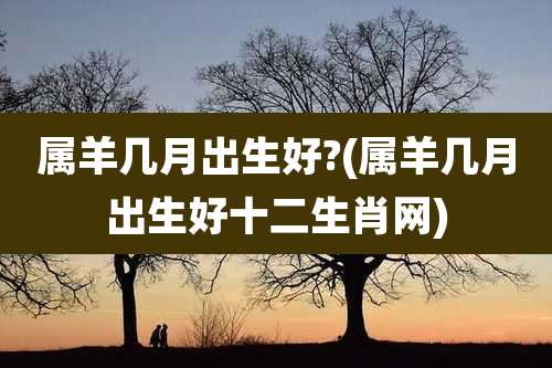 属羊几月出生好?(属羊几月出生好十二生肖网)