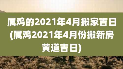 属鸡的2021年4月搬家吉日(属鸡2021年4月份搬新房黄道吉日)