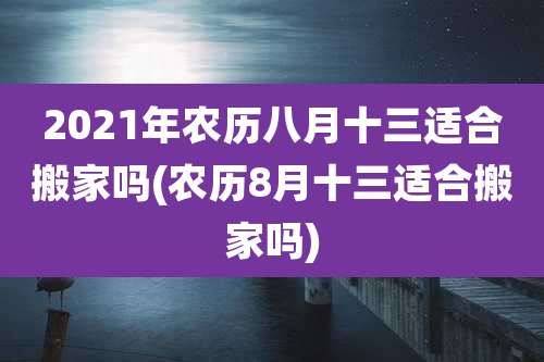 2021年农历八月十三适合搬家吗(农历8月十三适合搬家吗)