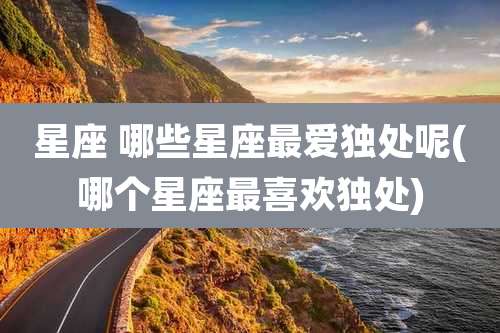 星座 哪些星座最爱独处呢(哪个星座最喜欢独处)