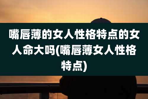 嘴唇薄的女人性格特点的女人命大吗(嘴唇薄女人性格特点)