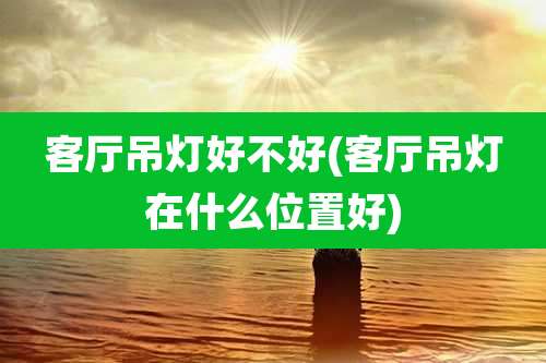 客厅吊灯好不好(客厅吊灯在什么位置好)