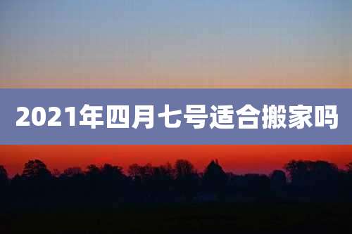 2021年四月七号适合搬家吗