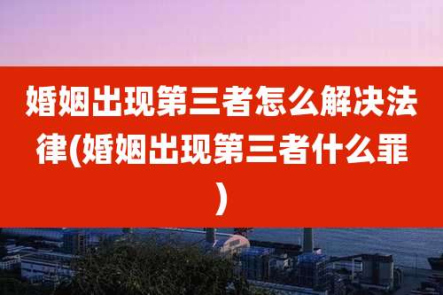 婚姻出现第三者怎么解决法律(婚姻出现第三者什么罪)