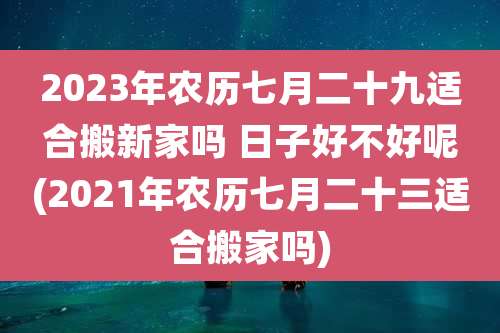 2023年农历七月二十九适合搬新家吗 日子好不好呢(2021年农历七月二十三适合搬家吗)