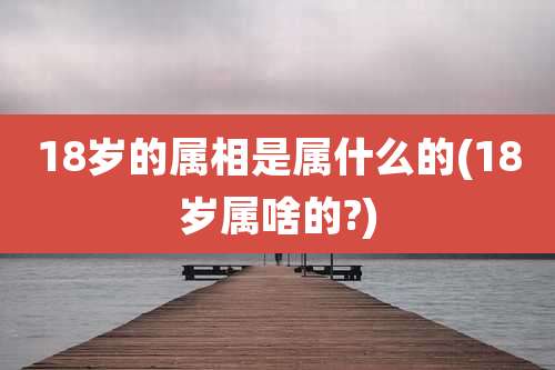 18岁的属相是属什么的(18岁属啥的?)