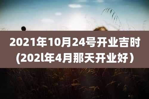 2021年10月24号开业吉时(202l年4月那天开业好）