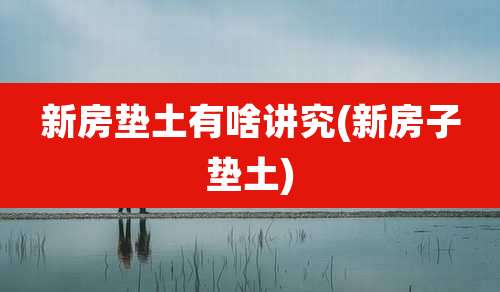 新房垫土有啥讲究(新房子垫土)