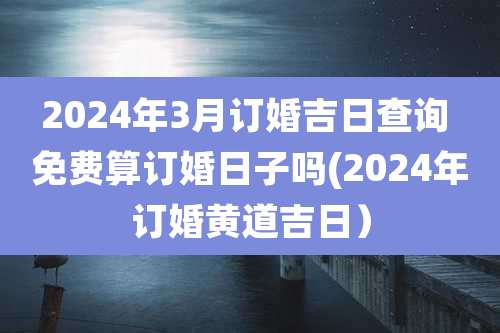 2024年3月订婚吉日查询 免费算订婚日子吗(2024年订婚黄道吉日）