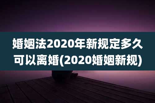 婚姻法2020年新规定多久可以离婚(2020婚姻新规)