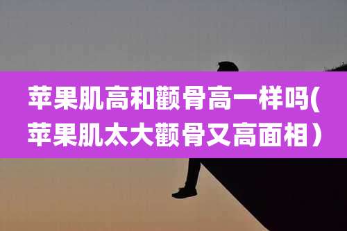 苹果肌高和颧骨高一样吗(苹果肌太大颧骨又高面相)